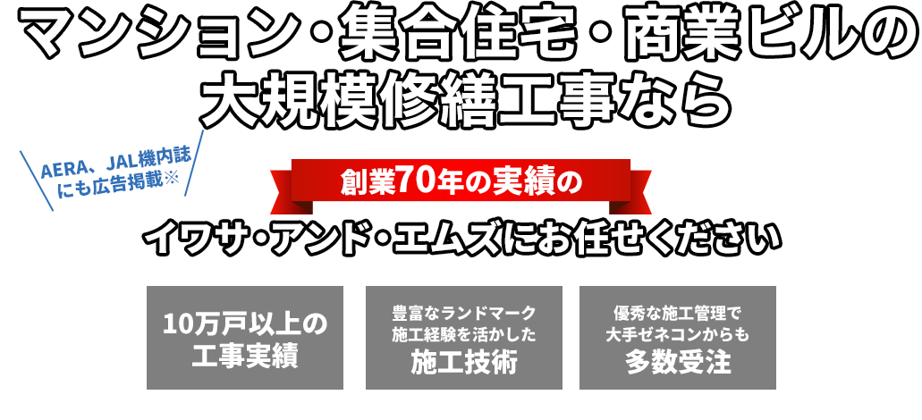 豊富な工事実績 東京・神奈川・埼玉・千葉他対応 マンションの大規模修繕・外壁塗装・防水工事・なら創業70年の実績のイワサ・アンド・エムズにお任せください 10万戸以上の工事実績 豊富なランドマーク施工経験を活かした施工技術 優秀な施工管理で大手ゼネコンからも多数受注